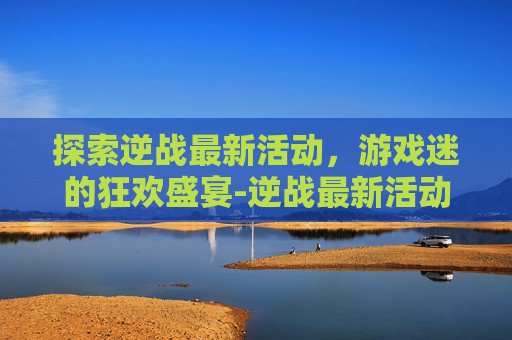 探索逆战最新活动，游戏迷的狂欢盛宴-逆战最新活动预告