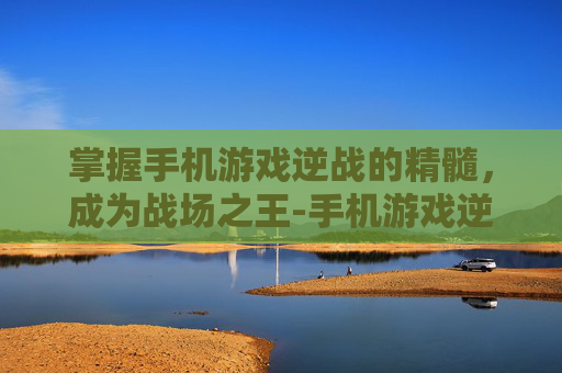 掌握手机游戏逆战的精髓，成为战场之王-手机游戏逆战怎么玩的