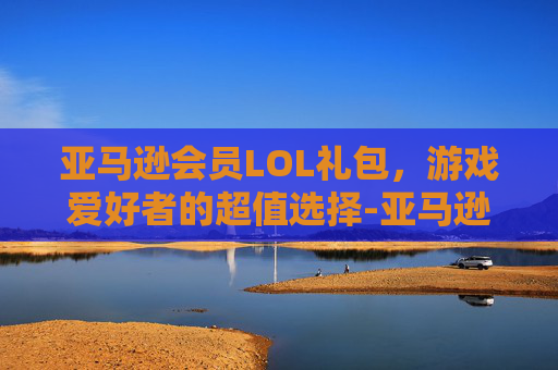 亚马逊会员LOL礼包，游戏爱好者的超值选择-亚马逊礼包领取教程