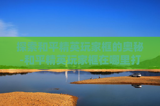 探索和平精英玩家框的奥秘-和平精英玩家框在哪里打开