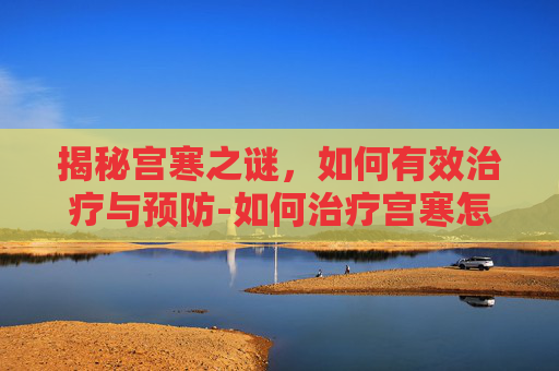 揭秘宫寒之谜，如何有效治疗与预防-如何治疗宫寒怎么调理