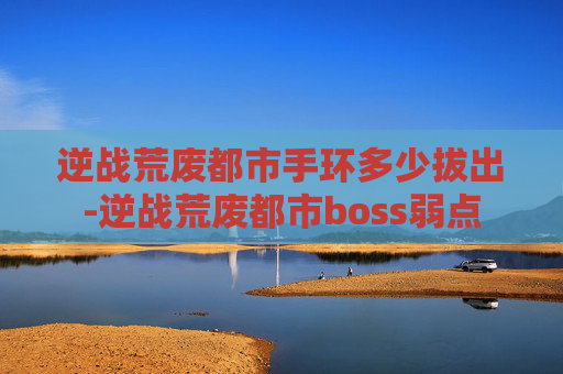 逆战荒废都市手环多少拔出-逆战荒废都市boss弱点