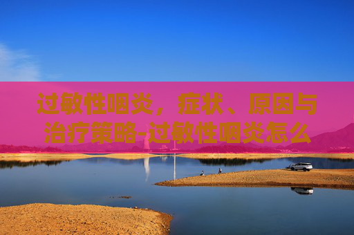 过敏性咽炎，症状、原因与治疗策略-过敏性咽炎怎么引起的