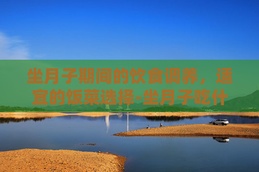 坐月子期间的饮食调养，适宜的饭菜选择-坐月子吃什么饭菜合适呢