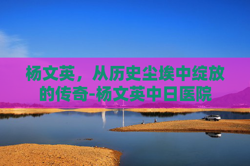 杨文英，从历史尘埃中绽放的传奇-杨文英中日医院