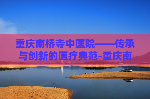 重庆南桥寺中医院——传承与创新的医疗典范-重庆南桥寺中医院王仁强