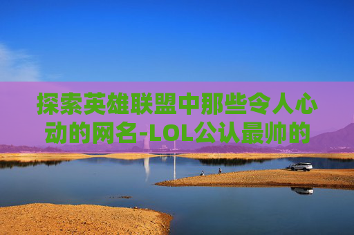 探索英雄联盟中那些令人心动的网名-LOL公认最帅的男英雄