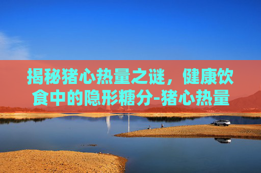揭秘猪心热量之谜，健康饮食中的隐形糖分-猪心热量高不高