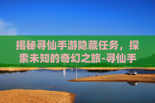 揭秘寻仙手游隐藏任务，探索未知的奇幻之旅-寻仙手游隐藏任务位置大全