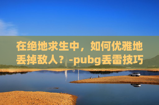 在绝地求生中，如何优雅地丢掉敌人？-pubg丢雷技巧