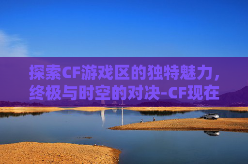 探索CF游戏区的独特魅力，终极与时空的对决-CF现在有几个区