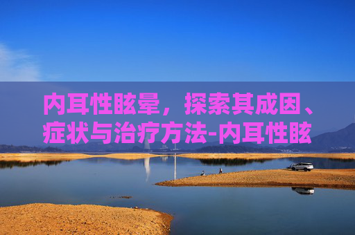 内耳性眩晕，探索其成因、症状与治疗方法-内耳性眩晕是怎么回事