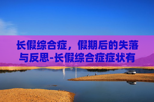 长假综合症，假期后的失落与反思-长假综合症症状有哪些