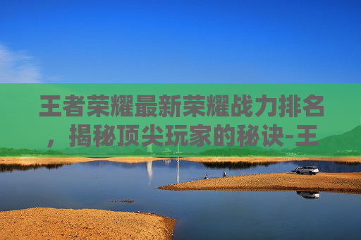 王者荣耀最新荣耀战力排名，揭秘顶尖玩家的秘诀-王者战力排行榜