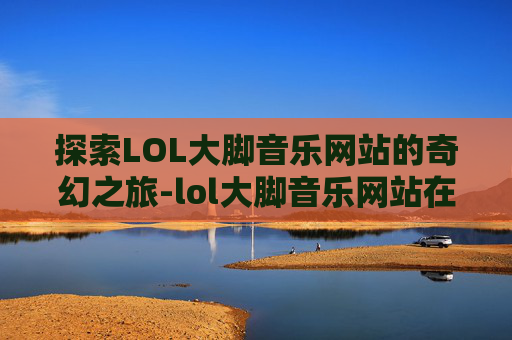 探索LOL大脚音乐网站的奇幻之旅-lol大脚音乐网站在线听
