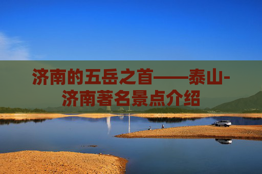 济南的五岳之首——泰山-济南著名景点介绍