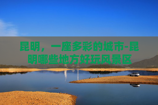 昆明，一座多彩的城市-昆明哪些地方好玩风景区