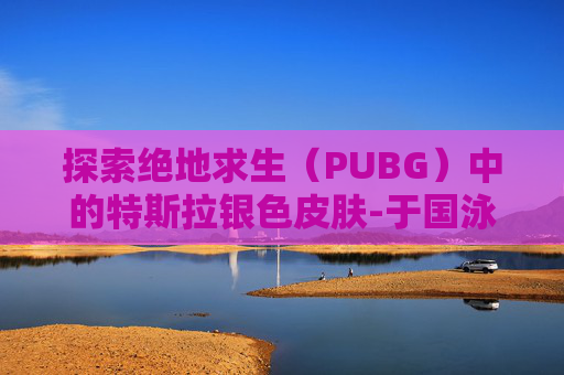 探索绝地求生（PUBG）中的特斯拉银色皮肤-于国泳主任医师简介