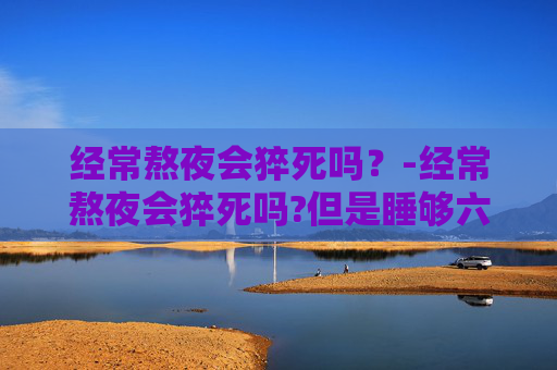经常熬夜会猝死吗？-经常熬夜会猝死吗?但是睡够六个小时七个小时