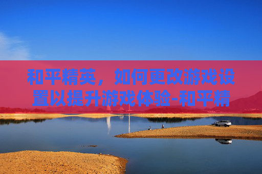 和平精英，如何更改游戏设置以提升游戏体验-和平精英怎么更改头像照片微信不变