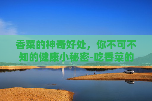 香菜的神奇好处，你不可不知的健康小秘密-吃香菜的好处和坏处