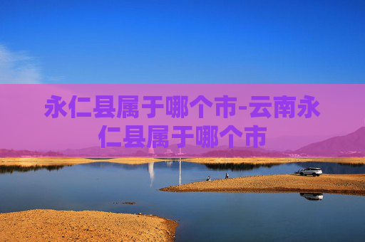 永仁县属于哪个市-云南永仁县属于哪个市