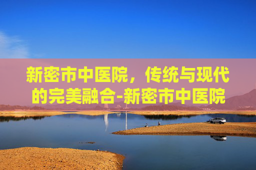 新密市中医院，传统与现代的完美融合-新密市中医院电话