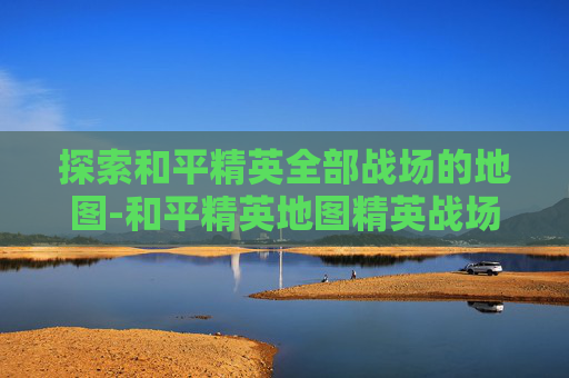 探索和平精英全部战场的地图-和平精英地图精英战场