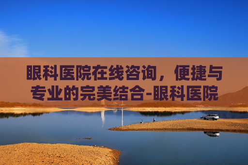 眼科医院在线咨询，便捷与专业的完美结合-眼科医院在线咨询电话