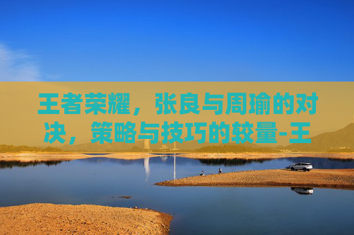 王者荣耀，张良与周瑜的对决，策略与技巧的较量-王者荣耀 张良和周瑜谁强