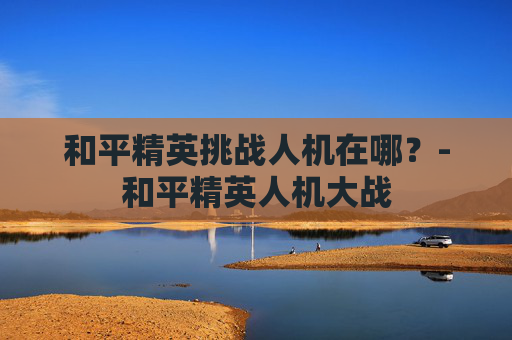 和平精英挑战人机在哪？-和平精英人机大战