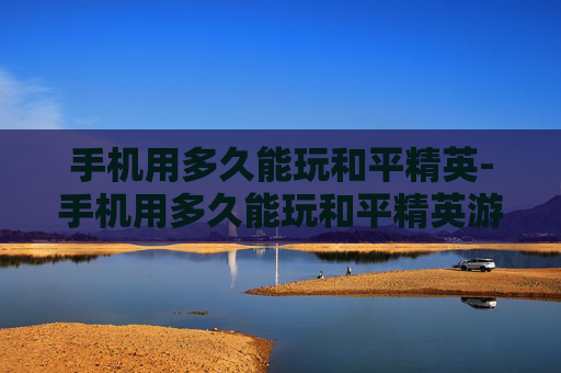 手机用多久能玩和平精英-手机用多久能玩和平精英游戏