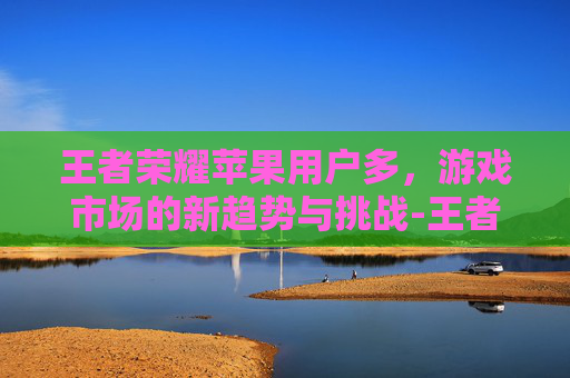 王者荣耀苹果用户多，游戏市场的新趋势与挑战-王者荣耀苹果用户多还是安卓用户多