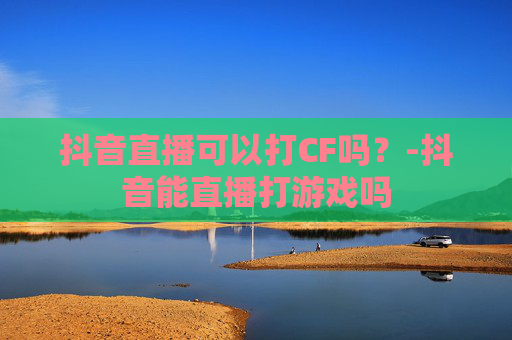 抖音直播可以打CF吗？-抖音能直播打游戏吗
