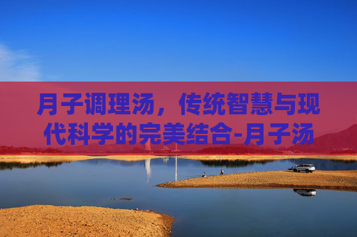月子调理汤，传统智慧与现代科学的完美结合-月子汤排行榜10大排行