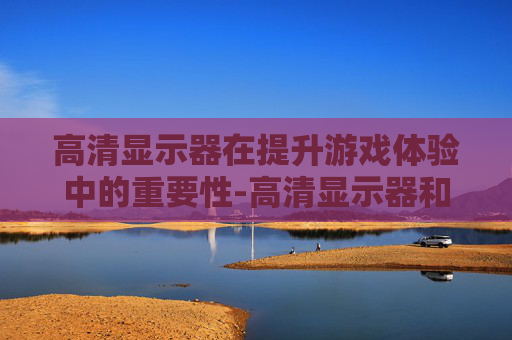 高清显示器在提升游戏体验中的重要性-高清显示器和平精英怎么调