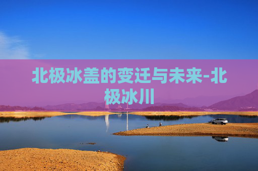 北极冰盖的变迁与未来-北极冰川