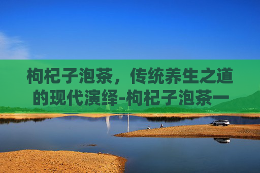 枸杞子泡茶，传统养生之道的现代演绎-枸杞子泡茶一次放几粒