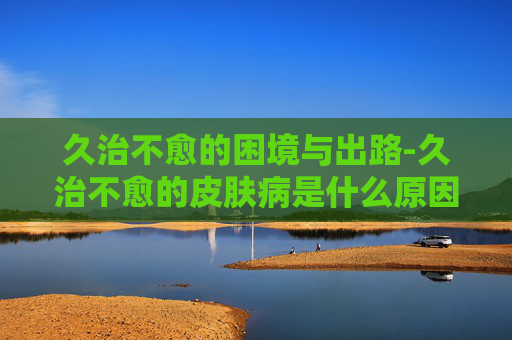 久治不愈的困境与出路-久治不愈的皮肤病是什么原因
