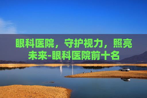 眼科医院，守护视力，照亮未来-眼科医院前十名