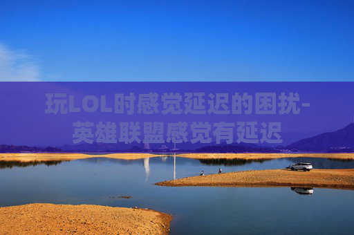 玩LOL时感觉延迟的困扰-英雄联盟感觉有延迟
