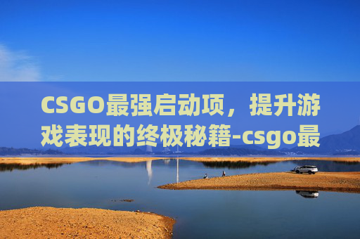 CSGO最强启动项，提升游戏表现的终极秘籍-csgo最新版本启动项设置