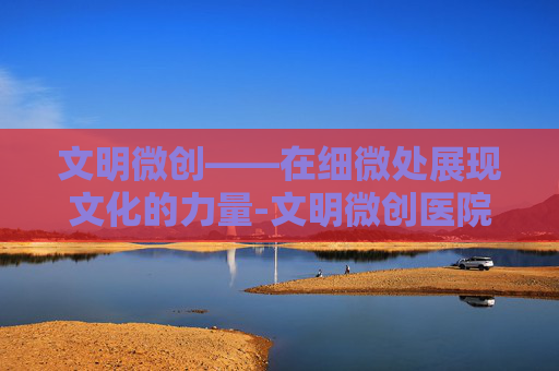 文明微创——在细微处展现文化的力量-文明微创医院康复治疗