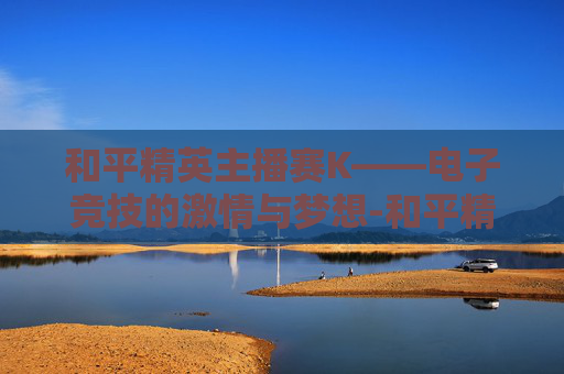 和平精英主播赛K——电子竞技的激情与梦想-和平精英主播赛回放