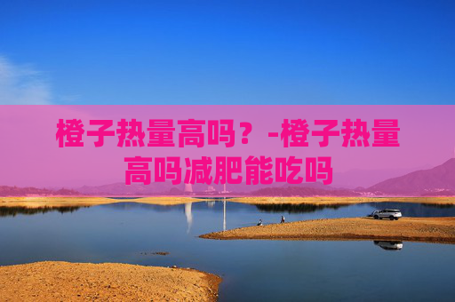 橙子热量高吗？-橙子热量高吗减肥能吃吗