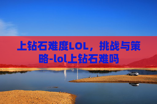 上钻石难度LOL，挑战与策略-lol上钻石难吗