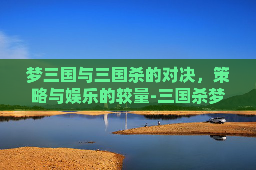梦三国与三国杀的对决，策略与娱乐的较量-三国杀梦系列武将有哪些