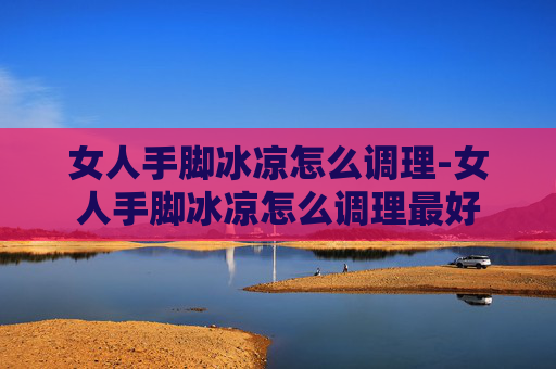 女人手脚冰凉怎么调理-女人手脚冰凉怎么调理最好