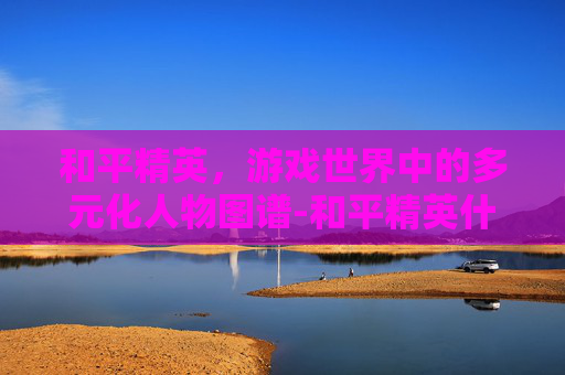 和平精英，游戏世界中的多元化人物图谱-和平精英什么人物皮肤手感最好免费的