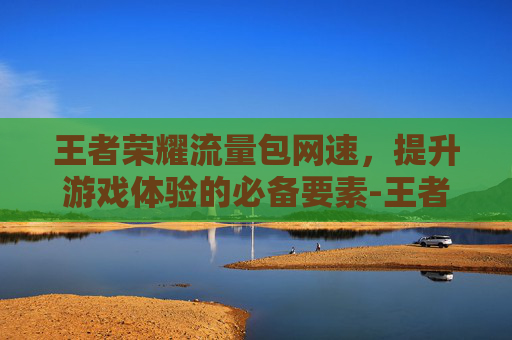 王者荣耀流量包网速，提升游戏体验的必备要素-王者荣耀流量使用速度